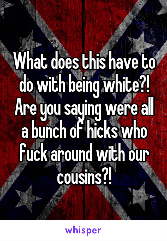 What does this have to do with being white?! Are you saying were all a bunch of hicks who fuck around with our cousins?!