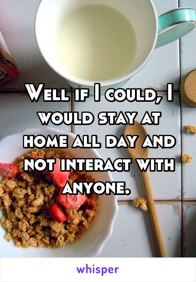 Well if I could, I would stay at home all day and not interact with anyone. 