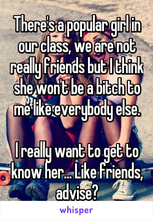 There's a popular girl in our class, we are not really friends but I think she won't be a bitch to me like everybody else.

I really want to get to know her... Like friends, advise?