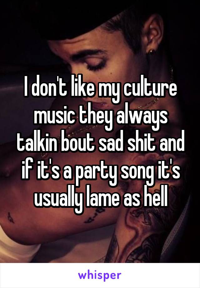 I don't like my culture music they always talkin bout sad shit and if it's a party song it's usually lame as hell