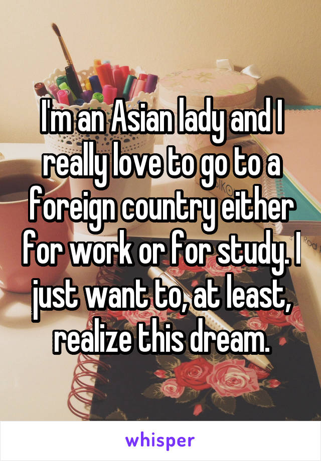 I'm an Asian lady and I really love to go to a foreign country either for work or for study. I just want to, at least, realize this dream.