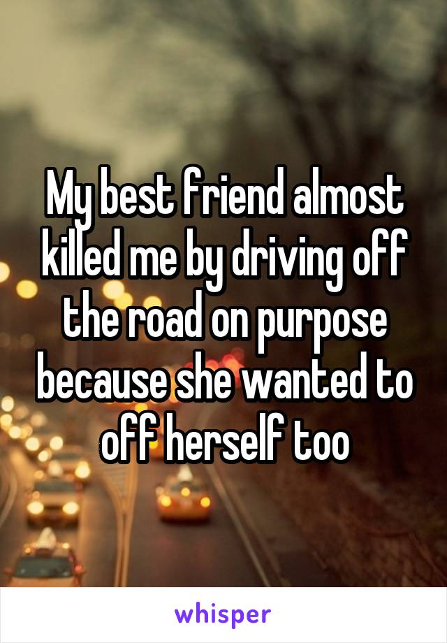 My best friend almost killed me by driving off the road on purpose because she wanted to off herself too