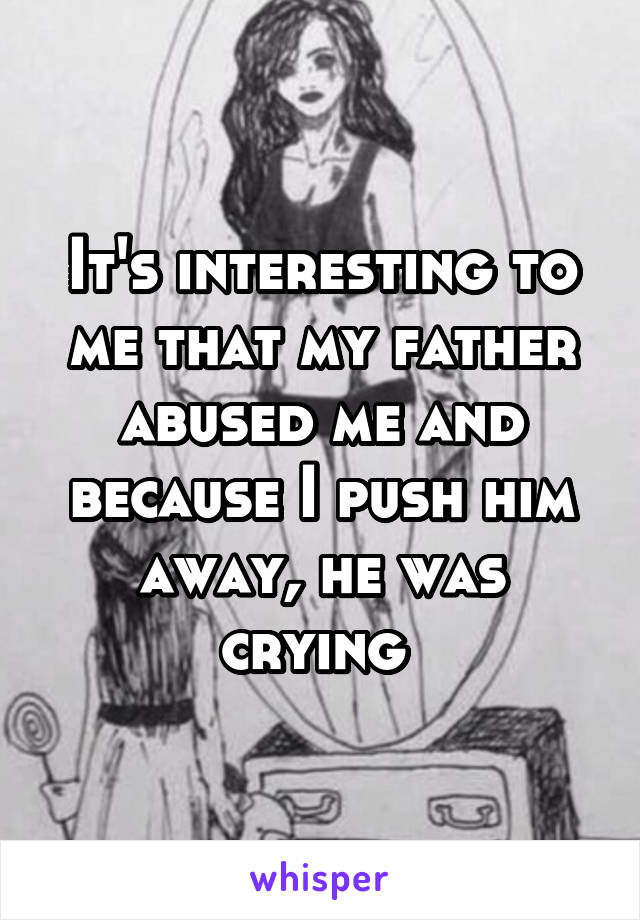 It's interesting to me that my father abused me and because I push him away, he was crying 