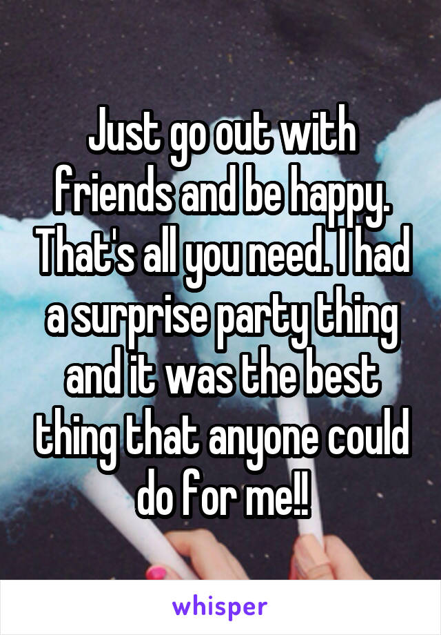 Just go out with friends and be happy. That's all you need. I had a surprise party thing and it was the best thing that anyone could do for me!!