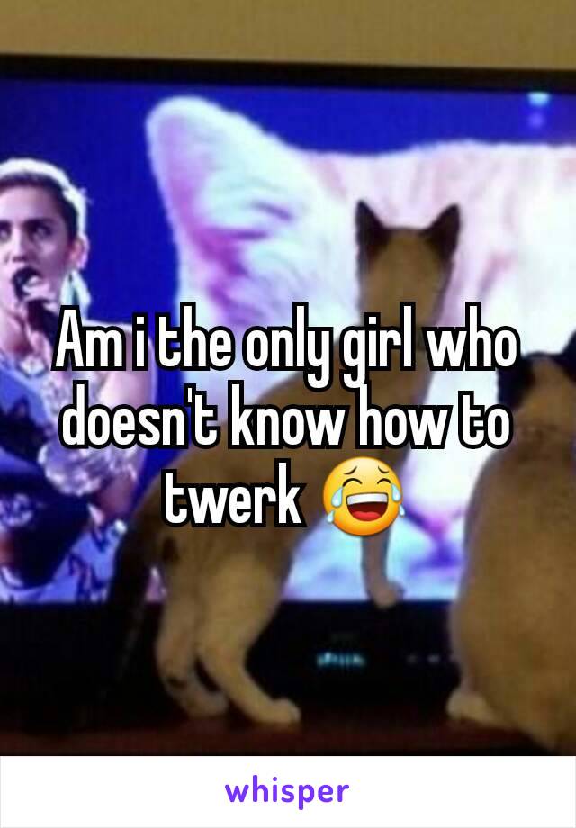 Am i the only girl who doesn't know how to twerk 😂