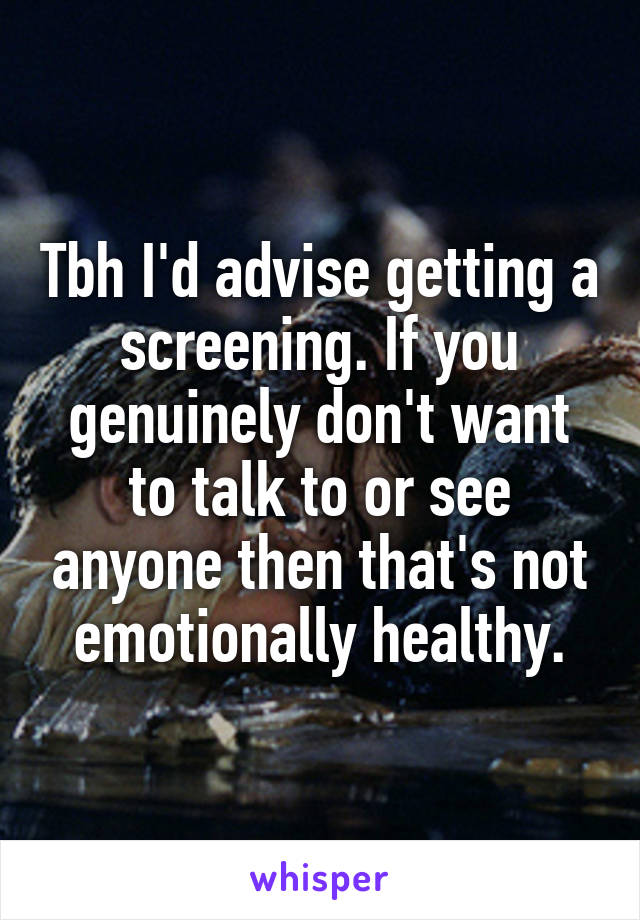 Tbh I'd advise getting a screening. If you genuinely don't want to talk to or see anyone then that's not emotionally healthy.