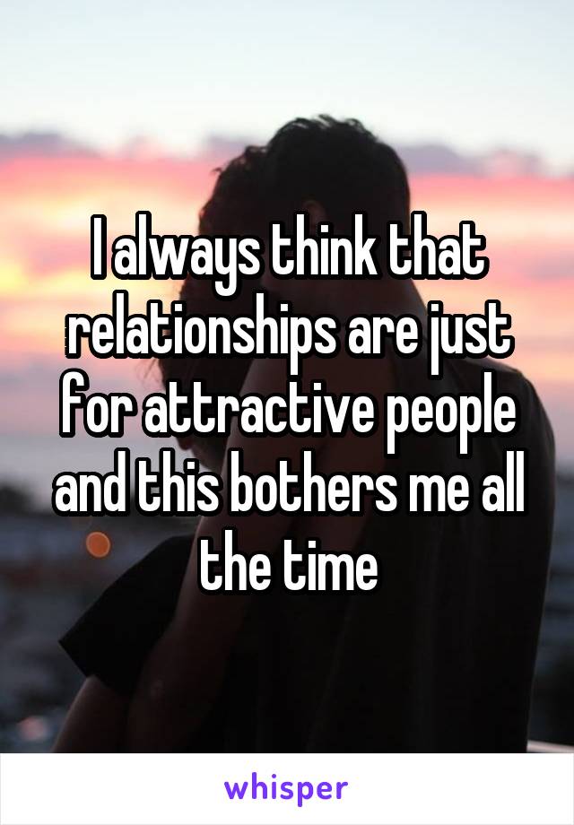 I always think that relationships are just for attractive people and this bothers me all the time