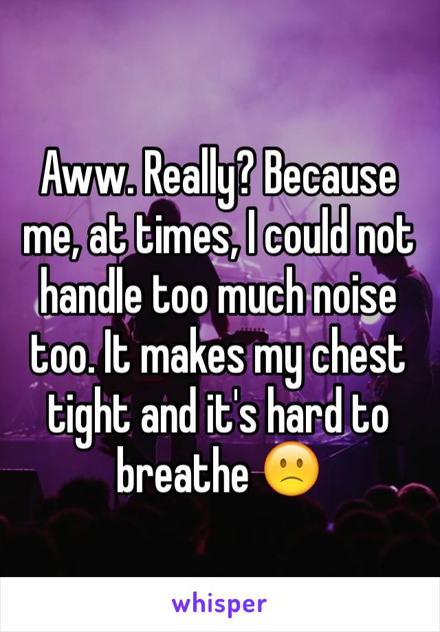 Aww. Really? Because me, at times, I could not handle too much noise too. It makes my chest tight and it's hard to breathe 🙁