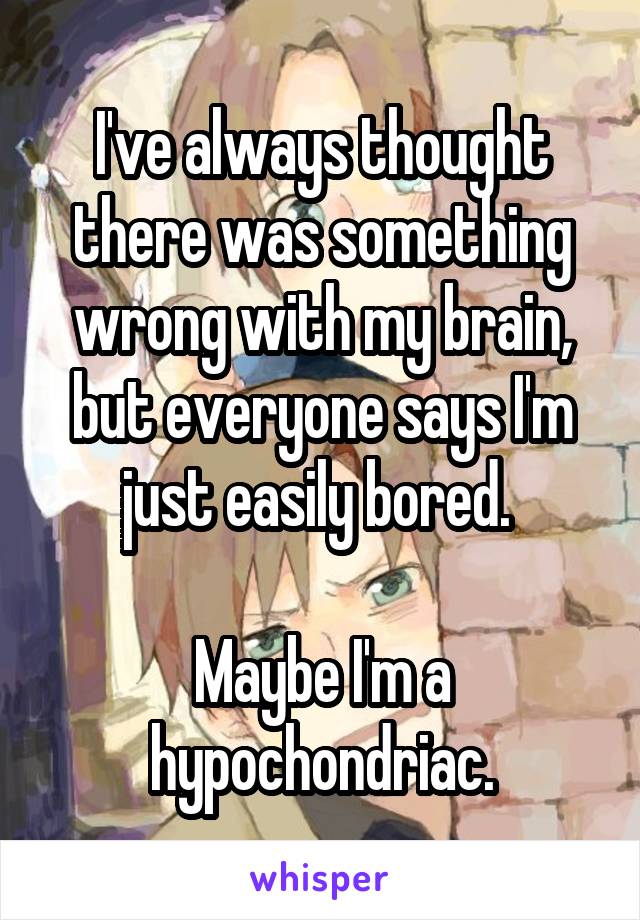 I've always thought there was something wrong with my brain, but everyone says I'm just easily bored. 

Maybe I'm a hypochondriac.