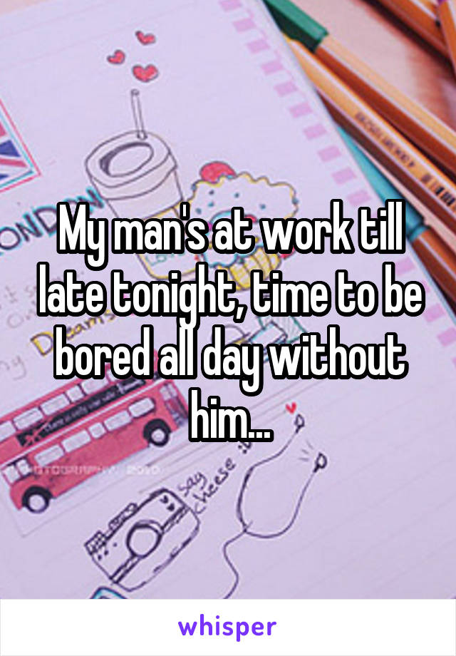 My man's at work till late tonight, time to be bored all day without him...