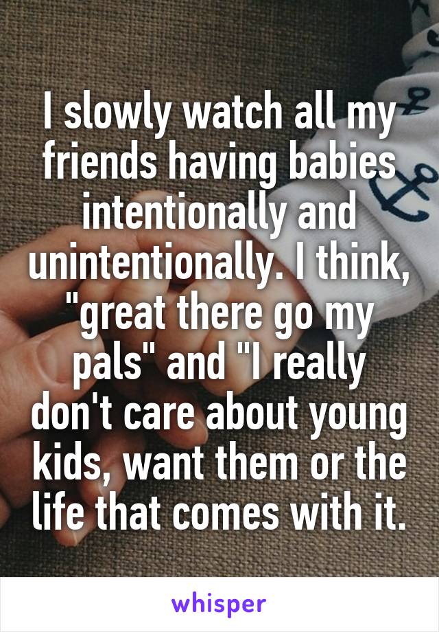 I slowly watch all my friends having babies intentionally and unintentionally. I think, "great there go my pals" and "I really don't care about young kids, want them or the life that comes with it.