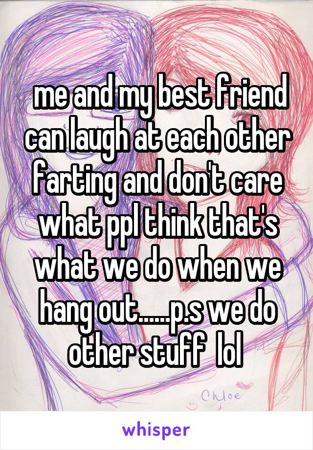  me and my best friend can laugh at each other farting and don't care what ppl think that's what we do when we hang out......p.s we do other stuff  lol 