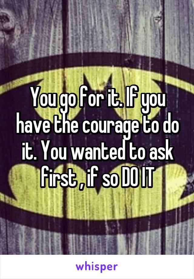 You go for it. If you have the courage to do it. You wanted to ask first , if so DO IT