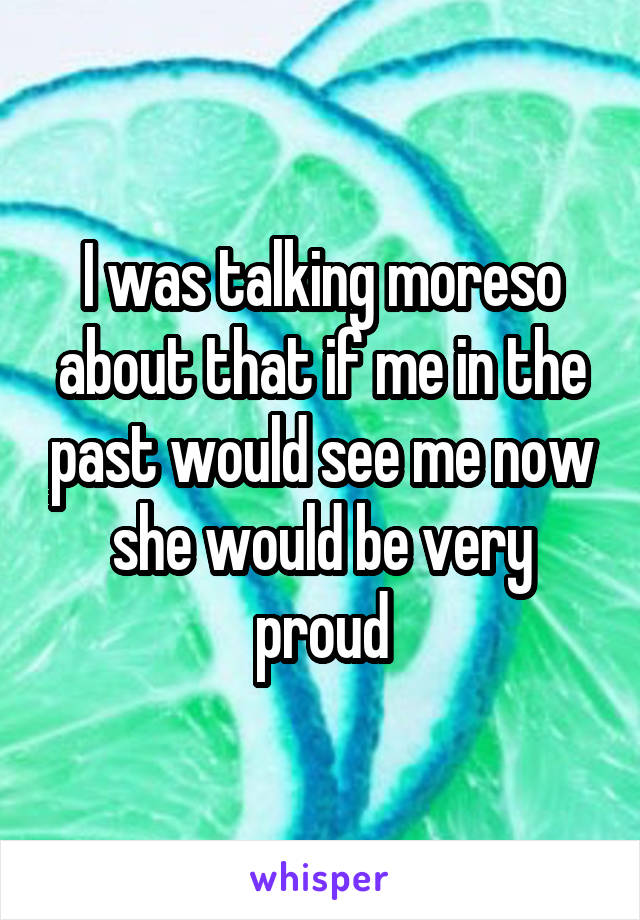 I was talking moreso about that if me in the past would see me now she would be very proud