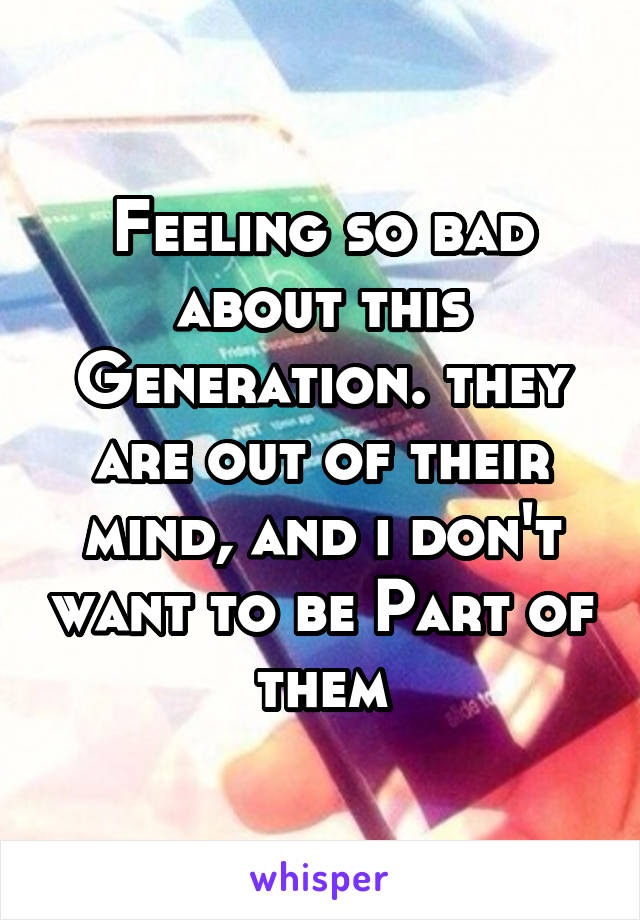 Feeling so bad about this Generation. they are out of their mind, and i don't want to be Part of them