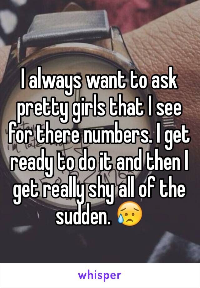 I always want to ask pretty girls that I see for there numbers. I get ready to do it and then I get really shy all of the sudden. 😥