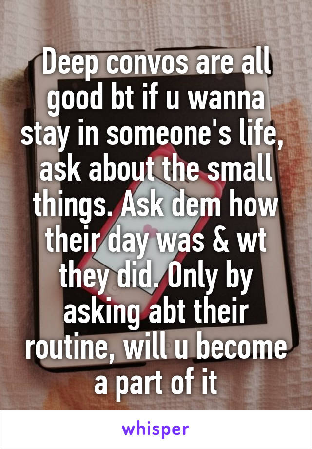 Deep convos are all good bt if u wanna stay in someone's life,  ask about the small things. Ask dem how their day was & wt they did. Only by asking abt their routine, will u become a part of it