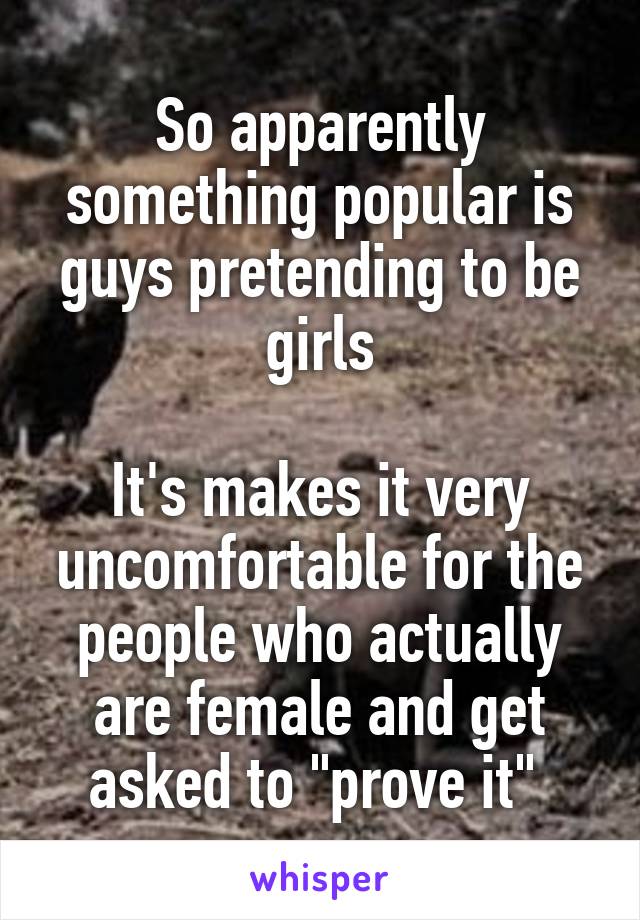 So apparently something popular is guys pretending to be girls

It's makes it very uncomfortable for the people who actually are female and get asked to "prove it" 