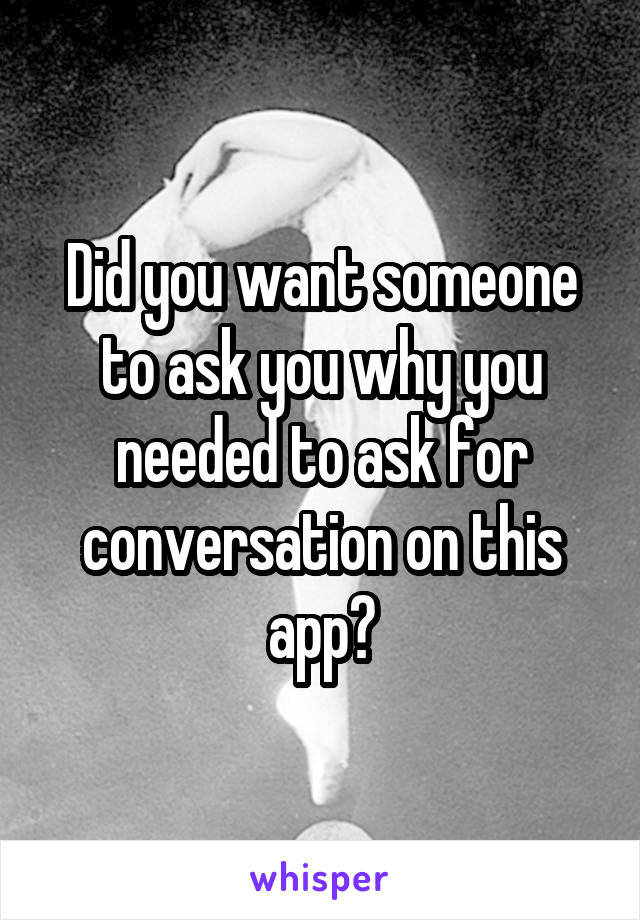 Did you want someone to ask you why you needed to ask for conversation on this app?