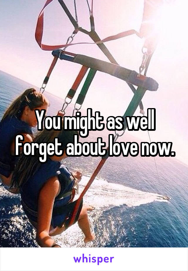 You might as well forget about love now.