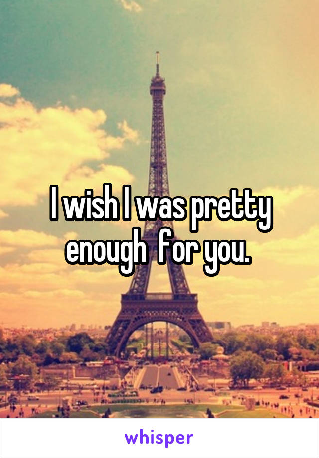 I wish I was pretty enough  for you. 