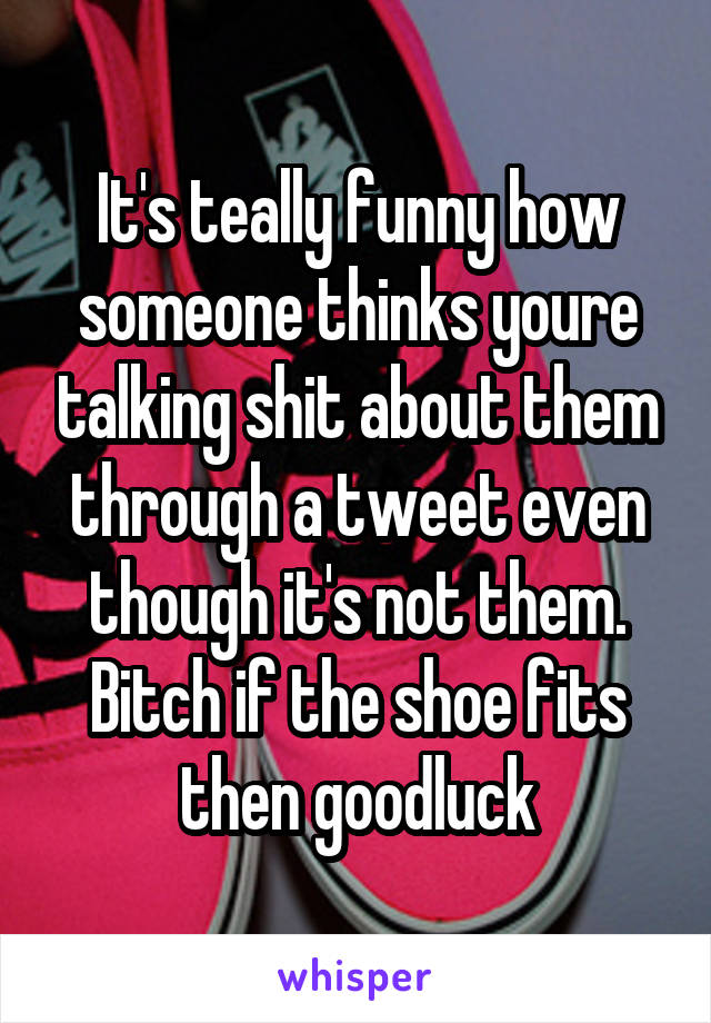 It's teally funny how someone thinks youre talking shit about them through a tweet even though it's not them. Bitch if the shoe fits then goodluck