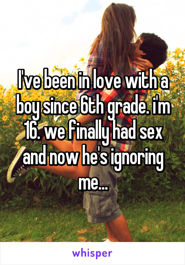 I've been in love with a boy since 6th grade. i'm 16. we finally had sex and now he's ignoring me...