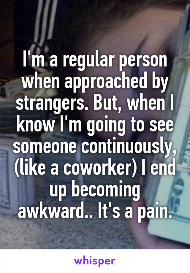 I'm a regular person when approached by strangers. But, when I know I'm going to see someone continuously, (like a coworker) I end up becoming awkward.. It's a pain.