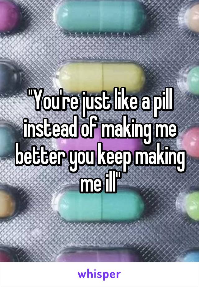 "You're just like a pill instead of making me better you keep making me ill"