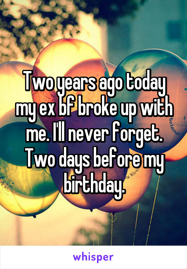 Two years ago today my ex bf broke up with me. I'll never forget. Two days before my birthday.