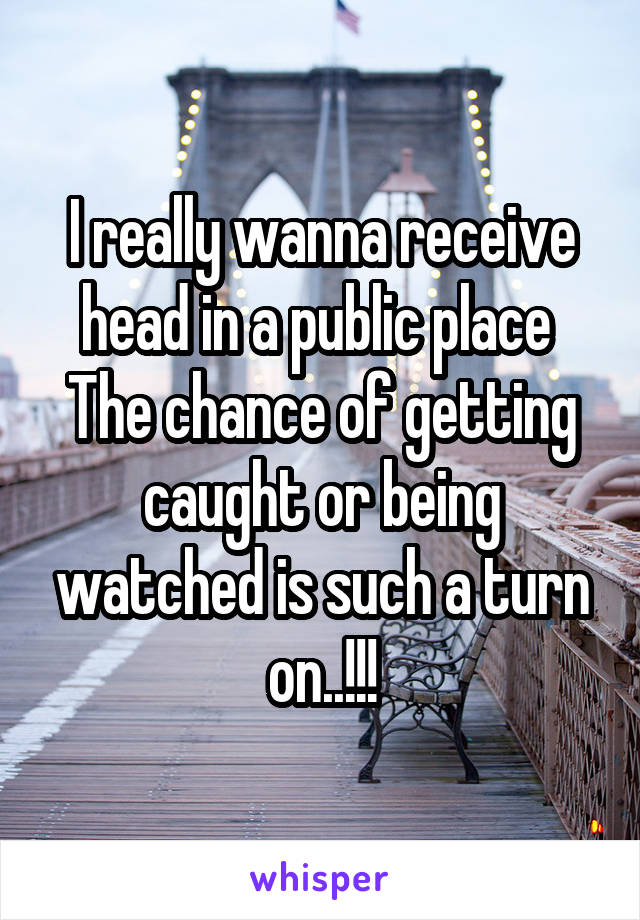 I really wanna receive head in a public place 
The chance of getting caught or being watched is such a turn on..!!!