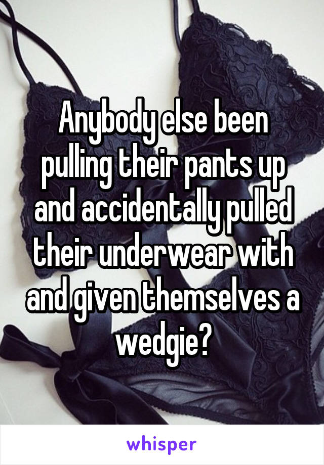 Anybody else been pulling their pants up and accidentally pulled their underwear with and given themselves a wedgie?