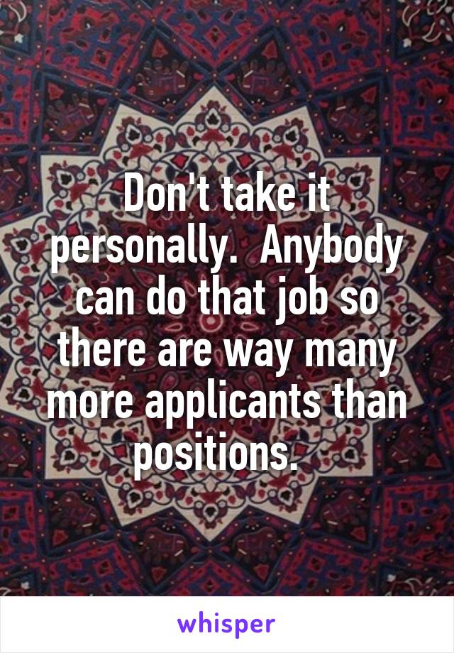 Don't take it personally.  Anybody can do that job so there are way many more applicants than positions.  