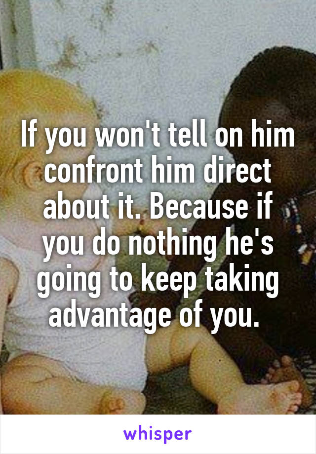 If you won't tell on him confront him direct about it. Because if you do nothing he's going to keep taking advantage of you. 