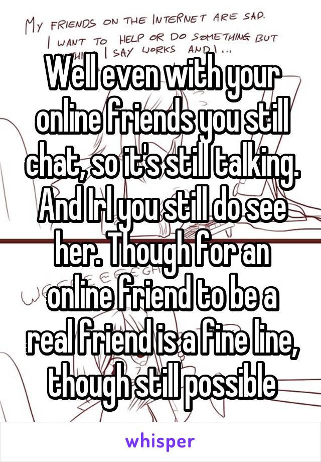 Well even with your online friends you still chat, so it's still talking. And Irl you still do see her. Though for an online friend to be a real friend is a fine line, though still possible