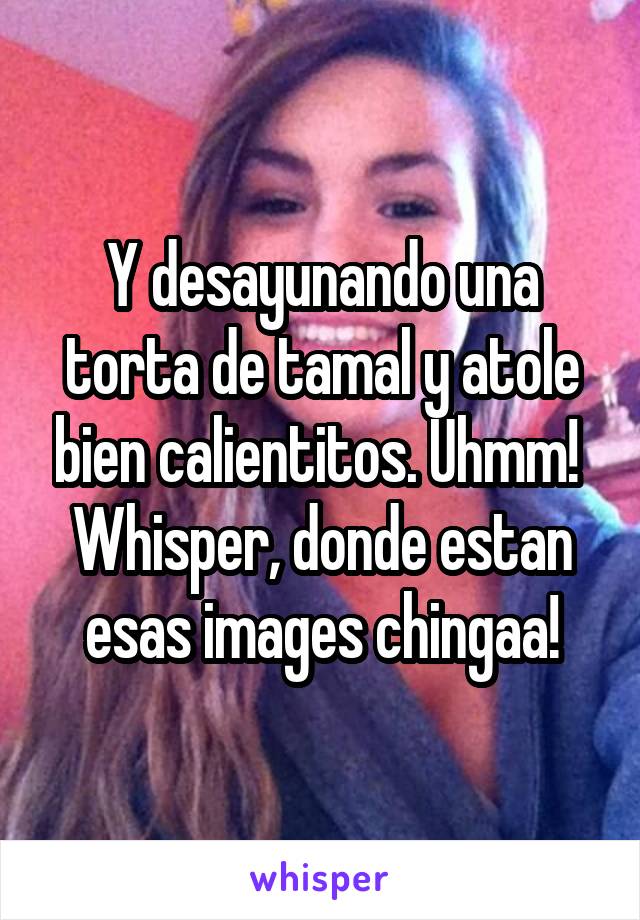 Y desayunando una torta de tamal y atole bien calientitos. Uhmm! 
Whisper, donde estan esas images chingaa!