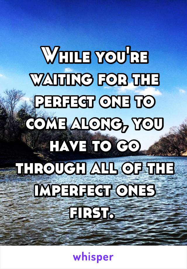 While you're waiting for the perfect one to come along, you have to go through all of the imperfect ones first. 