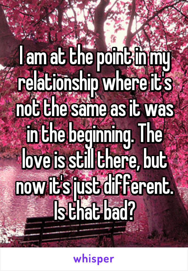 I am at the point in my relationship where it's not the same as it was in the beginning. The love is still there, but now it's just different. Is that bad?