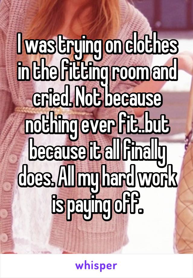 I was trying on clothes in the fitting room and cried. Not because nothing ever fit..but because it all finally does. All my hard work is paying off.
