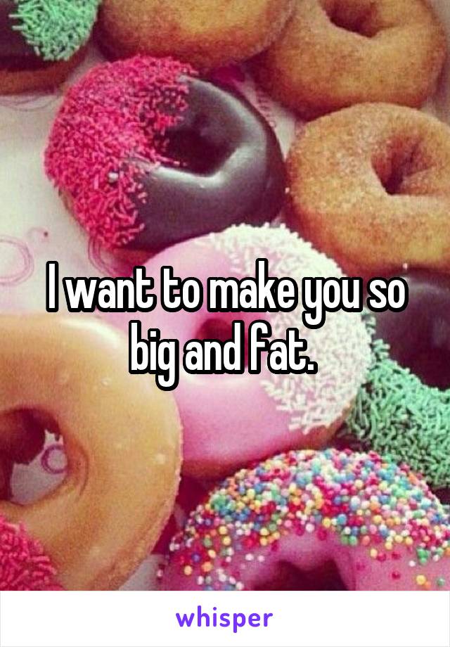 I want to make you so big and fat. 