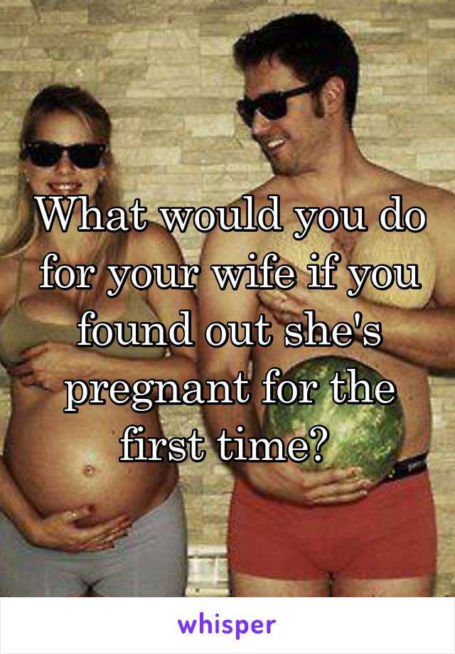 What would you do for your wife if you found out she's pregnant for the first time? 