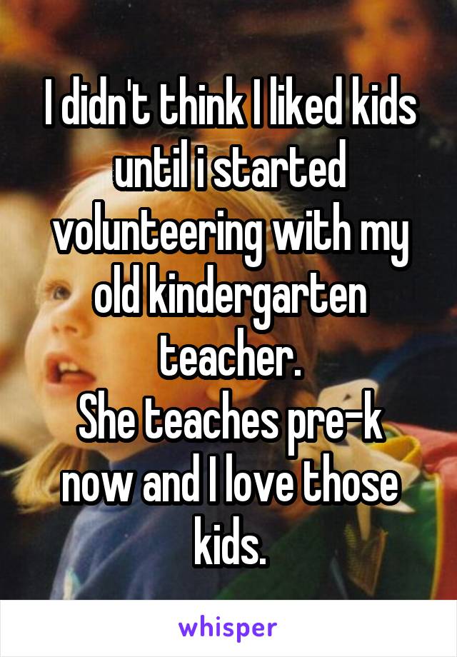 I didn't think I liked kids until i started volunteering with my old kindergarten teacher.
She teaches pre-k now and I love those kids.