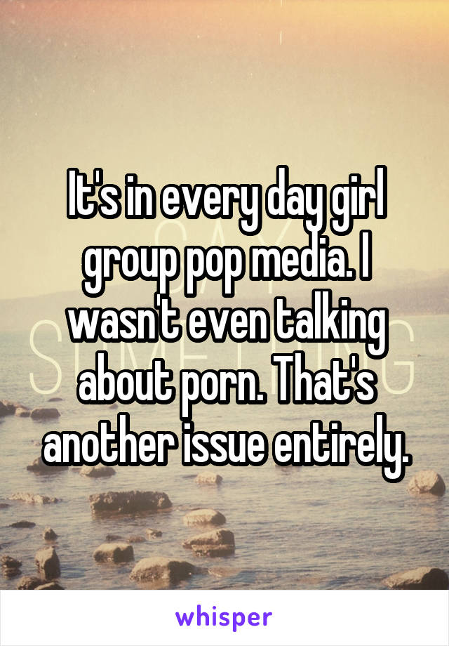 It's in every day girl group pop media. I wasn't even talking about porn. That's another issue entirely.