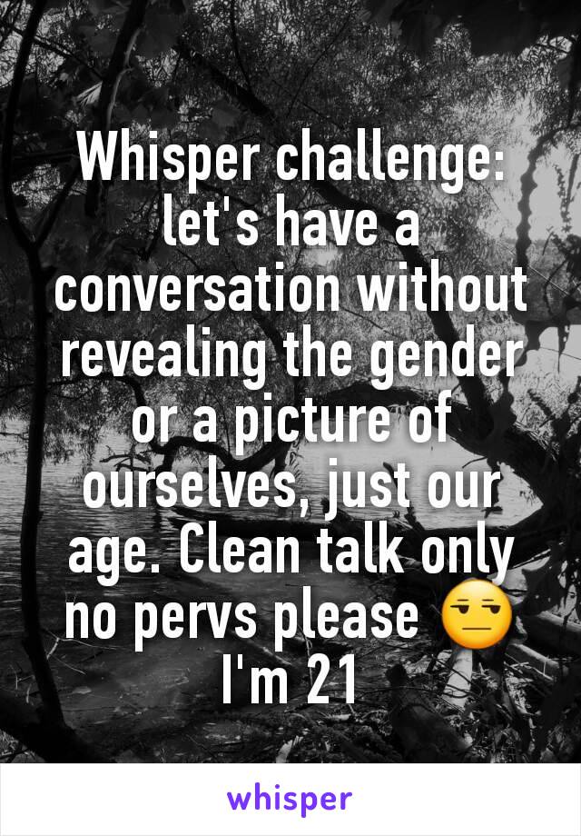 Whisper challenge: let's have a conversation without revealing the gender or a picture of ourselves, just our age. Clean talk only no pervs please 😒 I'm 21