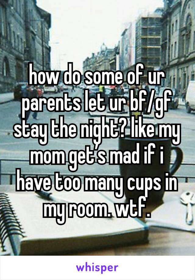 how do some of ur parents let ur bf/gf stay the night? like my mom get’s mad if i have too many cups in my room. wtf.