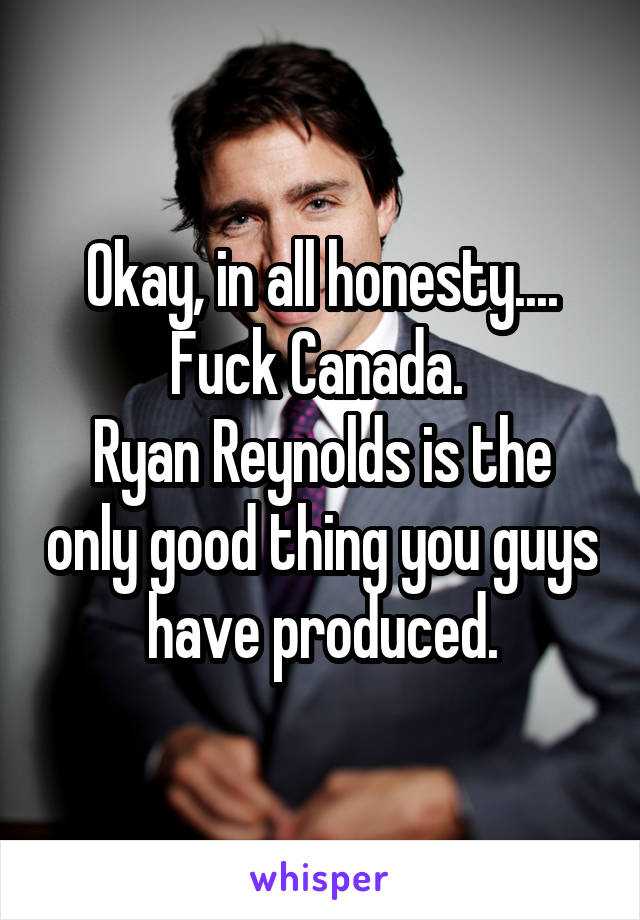 Okay, in all honesty.... Fuck Canada. 
Ryan Reynolds is the only good thing you guys have produced.