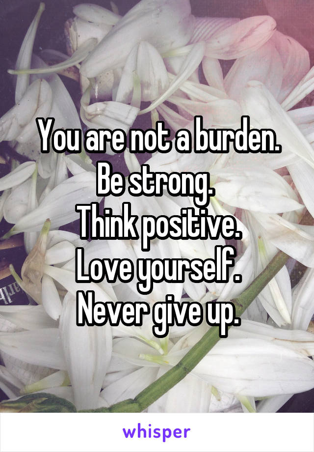 You are not a burden. Be strong. 
Think positive.
Love yourself.
Never give up.