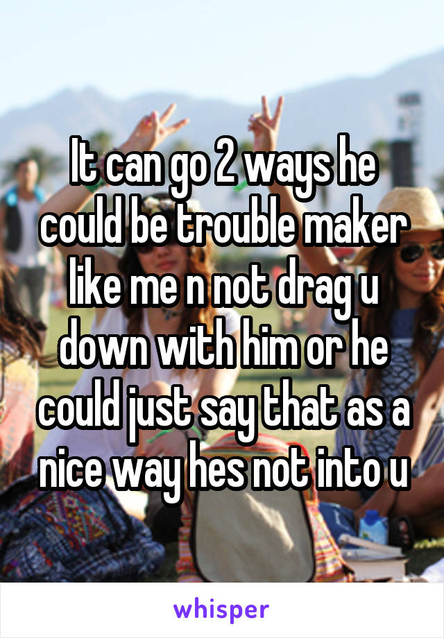 It can go 2 ways he could be trouble maker like me n not drag u down with him or he could just say that as a nice way hes not into u