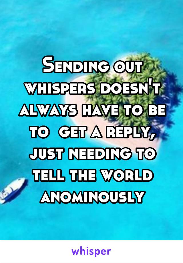 Sending out whispers doesn't always have to be to  get a reply, just needing to tell the world anominously