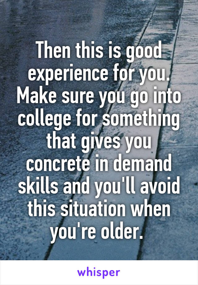 Then this is good experience for you. Make sure you go into college for something that gives you concrete in demand skills and you'll avoid this situation when you're older. 